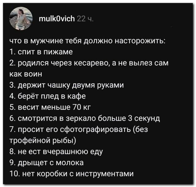 mulk0vich 22 ч. что в мужчине тебя должно насторожить: 1. спит в пижаме 2. родился через кесарево, а не вылез сам как воин 3. держит чашку двумя руками 4. берёт плед в кафе 5. весит меньше 70 кг 6. смотрится в зеркало больше 3 секунд 7. просит его сфотографировать (без трофейной рыбы) 8. не ест вчерашнюю еду 9. дрыщет с молока 10. нет коробки с инс