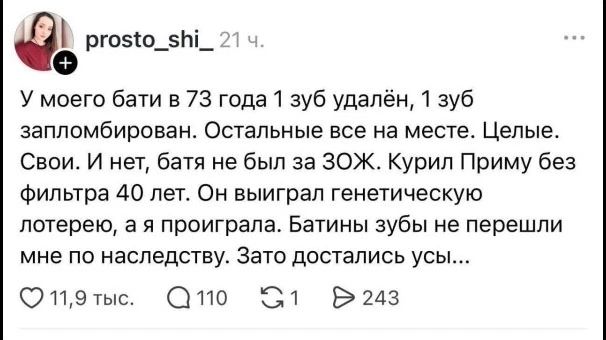 У моего бати в 73 года 1 зуб удалён, 1 зуб запломбирован. Остальные все на месте. Целые. Свои. И нет, батя не был за ЗОЖ. Курил Приму без фильтра 40 лет. Он выиграл генетическую лотерею, а я проиграла. Батины зубы не перешли мне по наследству. Зато достались усы...