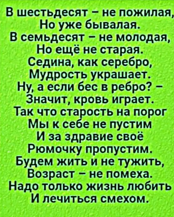 В шестьдесят – не пожилая, Но уже бывалая. В семьдесят – не молодая, Но ещё не старая. Седина, как серебро, Мудрость украшает. Ну, а если бес в ребро? – Значит, кровь играет. Так что старость на порог Мы к себе не пустим И за здравие своё Рюмочку пропустим. Будем жить и не тужить, Возраст – не помеха. Надо только жизнь любить И лечиться смехом.