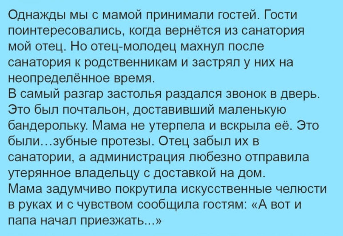 Однажды мы с мамой принимали гостей. Гости поинтересовались, когда вернётся из санатория мой отец. Но отец-молодец махнул после санатория к родственникам и застрял у них на неопределённое время. В самый разгар застолья раздался звонок в дверь. Это был почтальон, доставивший маленькую бандерольку. Мама не утерпела и вскрыла её. Это были... зубные пр