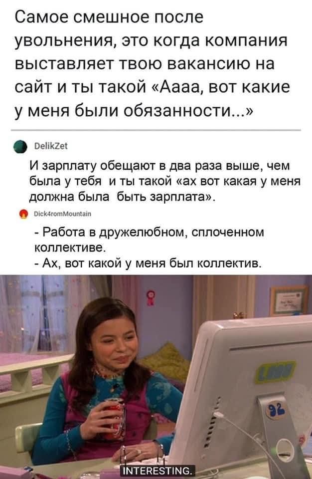 Самое смешное после увольнения, это когда компания выставляет твою вакансию на сайт и ты такой «Аааа, вот какие у меня были обязанности...» И зарплату обещают в два раза выше, чем была у тебя и ты такой «ах вот какая у меня должна была быть зарплата». Работа в дружелюбном, сплоченном коллективе. Ах, вот какой у меня был коллектив. INTERESTING.