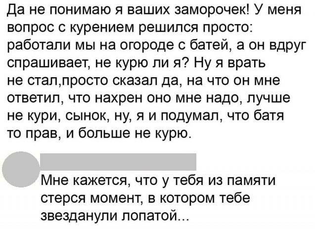Да не понимаю я ваших заморочек! У меня вопрос с курением решился просто: работали мы на огороде с батей, а он вдруг спрашивает, не курю ли я? Ну я врать не стал, просто сказал да, на что он мне ответил, что нахрен оно мне надо, лучше не кури, сынок, ну, я и подумал, что батя то прав, и больше не курю. Мне кажется, что у тебя из памяти стерся момен