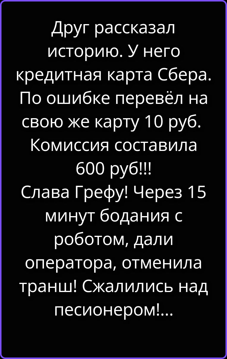Друг рассказал историю. У него кредитная карта Сбера. По ошибке перевёл на свою же карту 10 руб. Комиссия составила 600 руб!!! Слава Грефу! Через 15 минут бодания с роботом, дали оператора, отменила транш! Сжалились над песионером!...