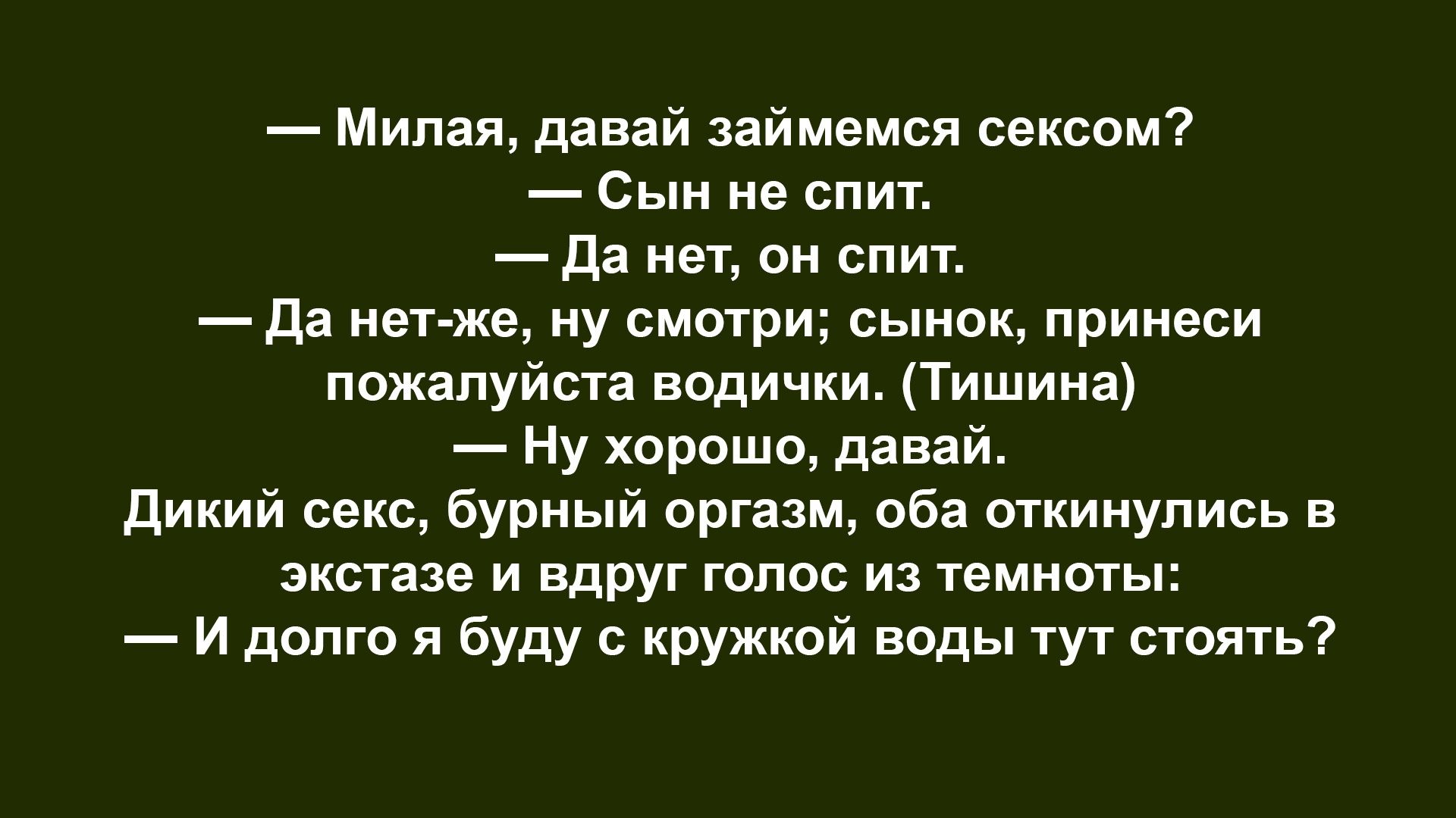— Милая, давай займемся сексом?
— Сын не спит.
— Да нет, он спит.
— Да нет-же, ну смотри; сынок, принеси пожалуйста водички. (Тишина)
— Ну хорошо, давай.
Дикий секс, бурный оргазм, оба откинулись в экстазе и вдруг голос из темноты:
— И долго я буду с кружкой воды тут стоять?