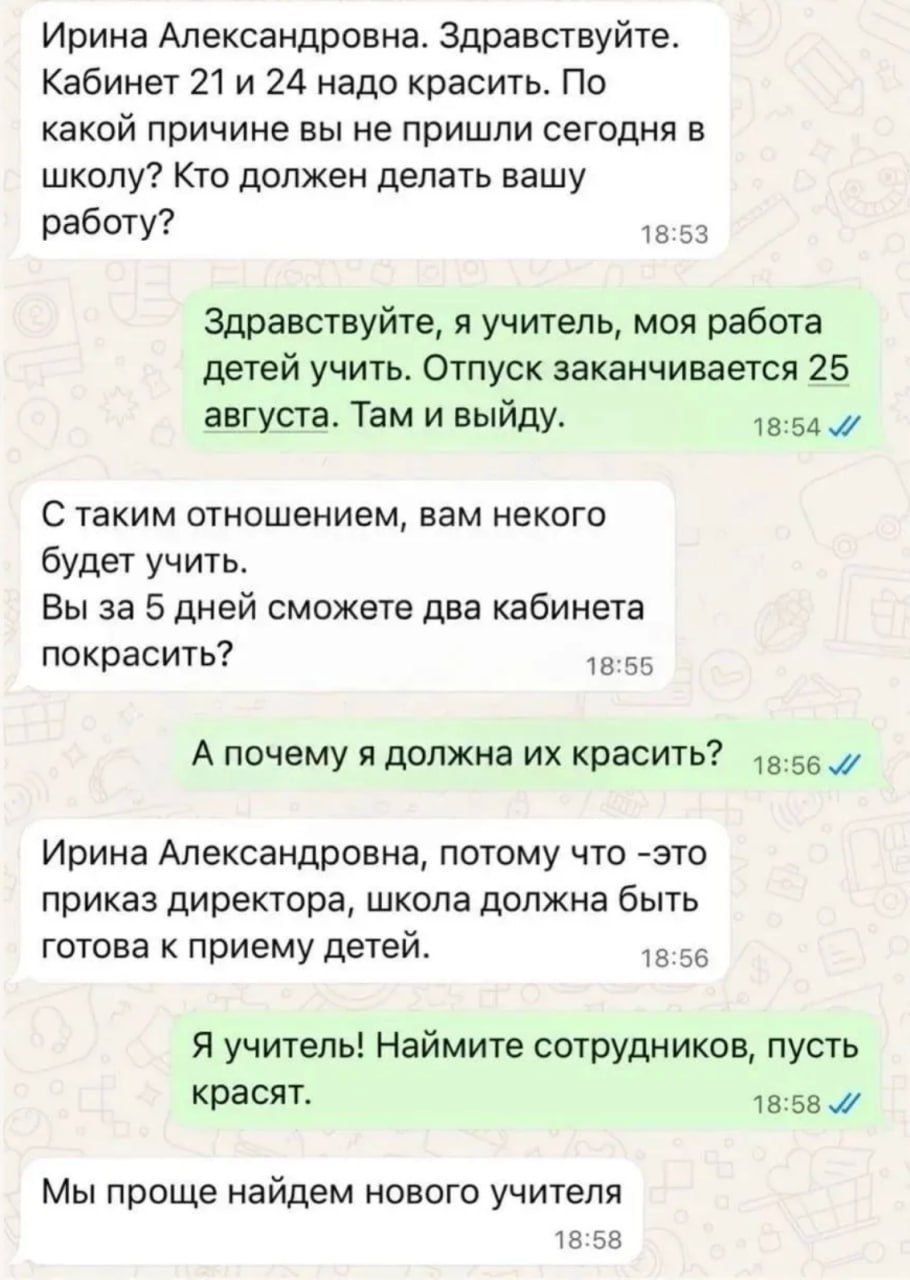 Ирина Александровна. Здравствуйте. Кабинет 21 и 24 надо красить. По какой причине вы не пришли сегодня в школу? Кто должен делать вашу работу? Здравствуйте, я учитель, моя работа детей учить. Отпуск заканчивается 25 августа. Там и выйду. С таким отношением, вам некого будет учить. Вы за 5 дней сможете два кабинета покрасить? А почему я должна их кр