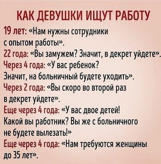 КАК ДЕВУШКИ ИЩУТ РАБОТУ 19 лет: «Нам нужны сотрудники с опытом работы». 22 года: «Вы замужем? Значит, в декрет уйдете». Через 4 года: «У вас ребенок? Значит, на больничный будете уходить». Через 2 года: «Вы скоро во второй раз в декрет уйдете». Еще через 4 года: «У вас двое детей! Какой вы работник? Вы же с больничного не будете вылезать!» Еще чере