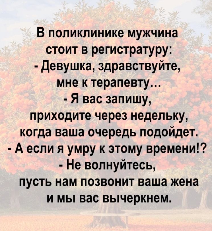 В поликлинике мужчина стоит в регистратуру:
- Девушка, здравствуйте, мне к терапевту...
- Я вас запишу, приходите через недельку, когда ваша очередь подойдет.
- А если я умру к этому времени!?
- Не волнуйтесь, пусть нам позвонит ваша жена и мы вас вычеркнем.