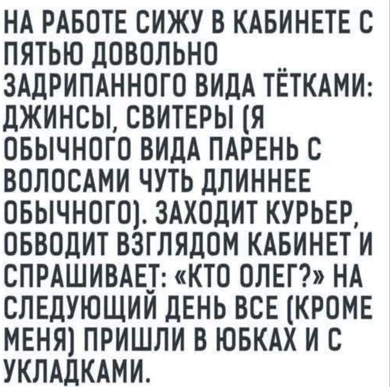 НА РАБОТЕ СИЖУ В КАБИНЕТЕ С ПЯТЬЮ ДОВОЛЬНО ЗАДРИПАННОГО ВИДА ТЁТКАМИ: ДЖИНСЫ, СВИТЕРЫ (Я ОБЫЧНОГО ВИДА ПАРЕНЬ С ВОЛОСАМИ ЧУТЬ ДЛИННЕЕ ОБЫЧНОГО). ЗАХОДИТ КУРЬЕР, ОБВОДИТ ВЗГЛЯДОМ КАБИНЕТ И СПРАШИВАЕТ: «КТО ОЛЕГ?» НА СЛЕДУЮЩИЙ ДЕНЬ ВСЕ (КРОМЕ МЕНЯ) ПРИШЛИ В ЮБКАХ И С УКЛАДКАМИ.