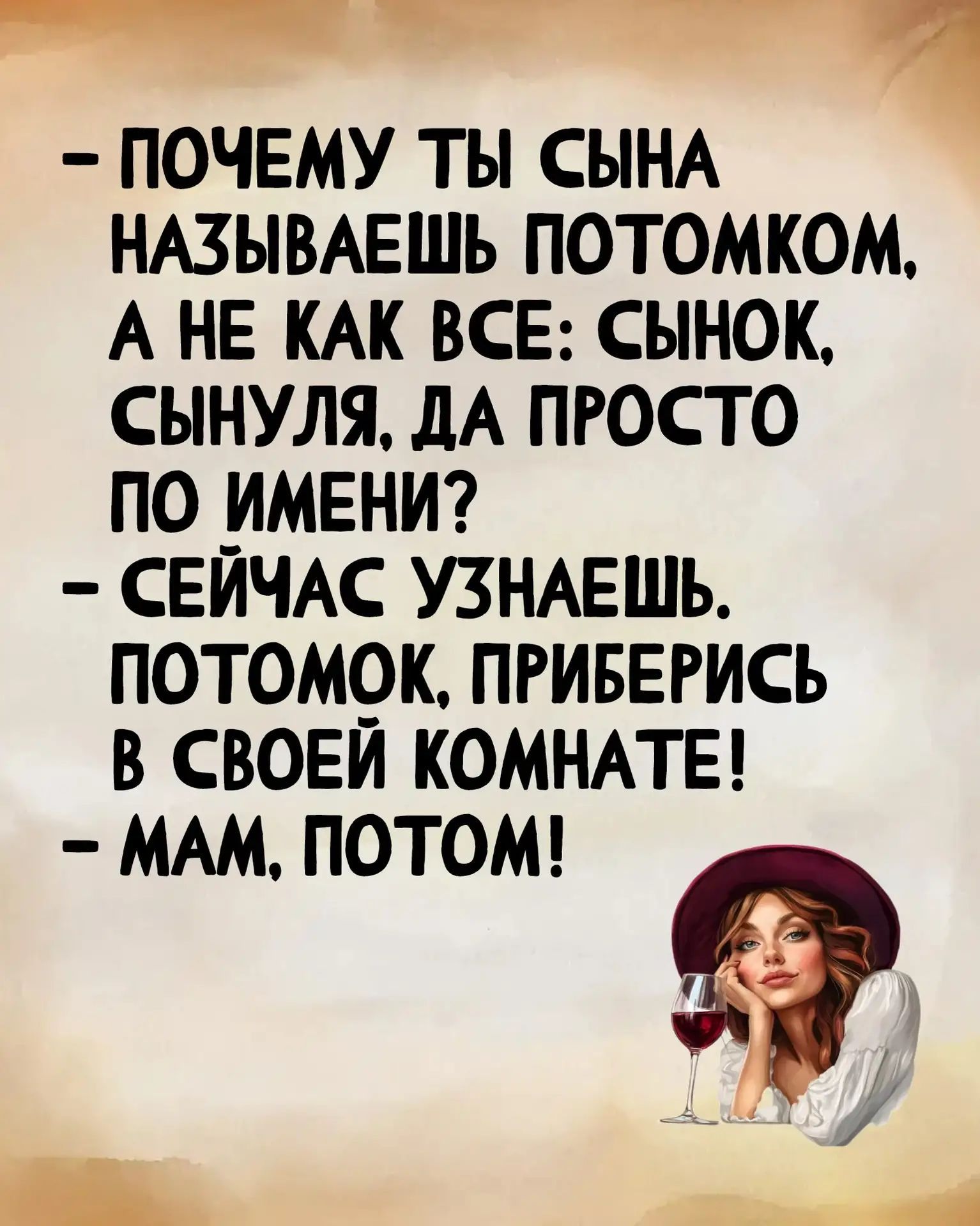 ПОЧЕМУ ТЫ СЫНА НАЗЫВАЕШЬ ПОТОМКОМ, А НЕ КАК ВСЕ: СЫНОК, СЫНУЛЯ, ДА ПРОСТО ПО ИМЕНИ? СЕЙЧАС УЗНАЕШЬ. ПОТОМОК, ПРИБЕРИСЬ В СВОЕЙ КОМНАТЕ! МАМ, ПОТОМ!