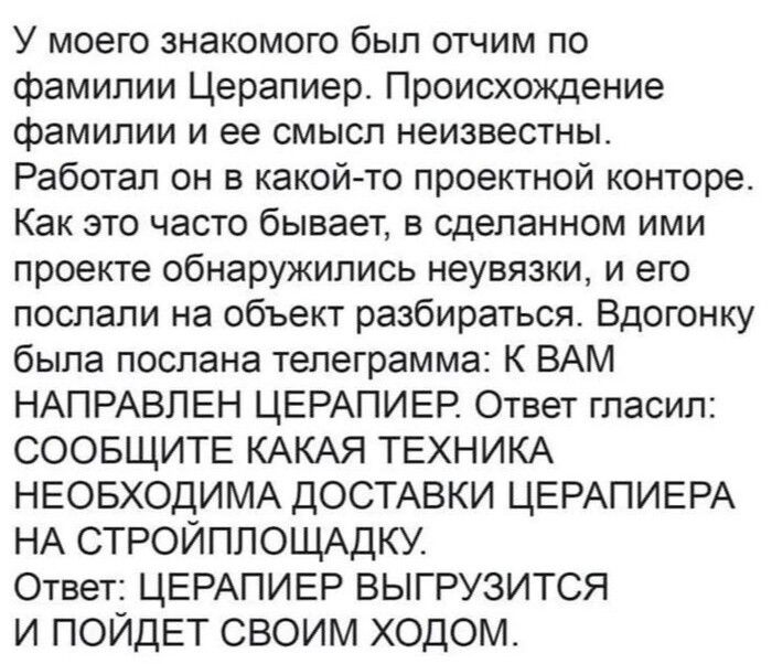 У моего знакомого был отчим по фамилии Церапиер. Происхождение фамилии и ее смысл неизвестны. Работал он в какой-то проектной конторе. Как это часто бывает, в сделанном ими проекте обнаружились неувязки, и его послали на объект разбираться. Вдогонку была послана телеграмма: К ВАМ НАПРАВЛЕН ЦЕРАПИЕР. Ответ гласил: СООБЩИТЕ КАКАЯ ТЕХНИКА НЕОБХОДИМА Д
