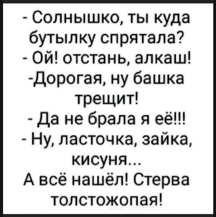 Солнышко, ты куда бутылку спрятала? Ой! отстань, алкаш! Дорогая, ну башка трещит! Да не брала я её!!! Ну, ласточка, зайка, кисуня... А всё нашёл! Стерва толстожопая!