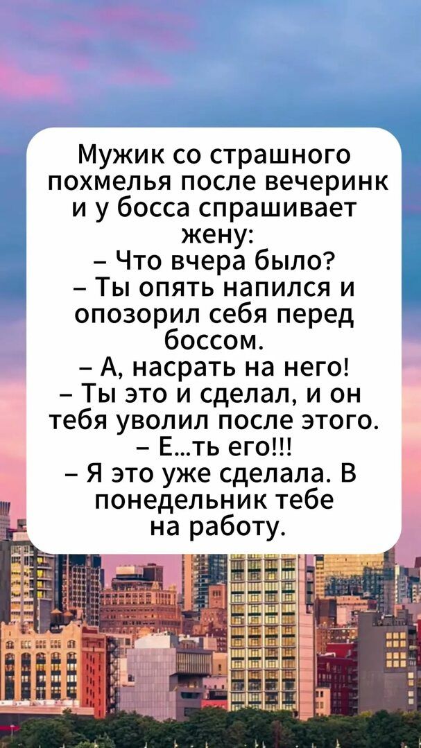 Мужик со страшного похмелья после вечеринки и у босса спрашивает жену:
– Что вчера было?
– Ты опять напился и опозорил себя перед боссом.
– А, насрать на него!
– Ты это и сделал, и он тебя уволил после этого.
– Е...ть его!!!
– Я это уже сделала. В понедельник тебе на работу.