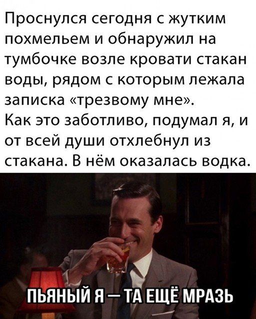 Проснулся сегодня с жутким похмельем и обнаружил на тумбочке возле кровати стакан воды, рядом с которым лежала записка «трезвому мне». Как это заботливо, подумал я, и от всей души отхлебнул из стакана. В нём оказалась водка. ПЬЯНЫЙ Я — ТА ЕЩЁ МРАЗЬ