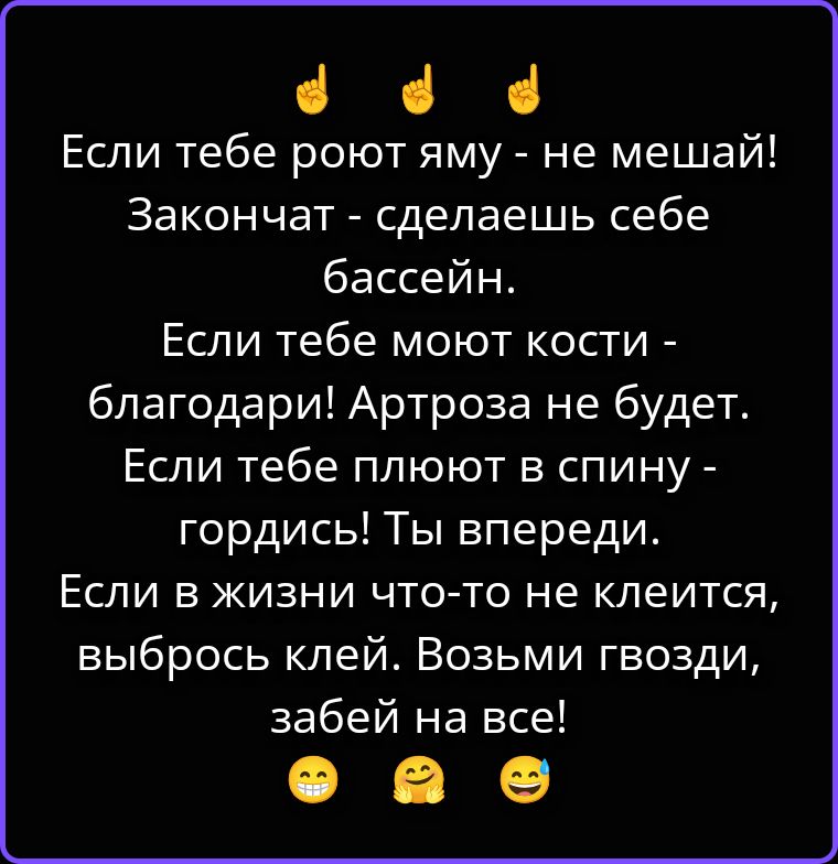 Если тебе роют яму - не мешай! Закончат - сделаешь себе бассейн. Если тебе моют кости - благодари! Артроза не будет. Если тебе плюют в спину - гордись! Ты впереди. Если в жизни что-то не клеится, выбрось клей. Возьми гвозди, забей на все!