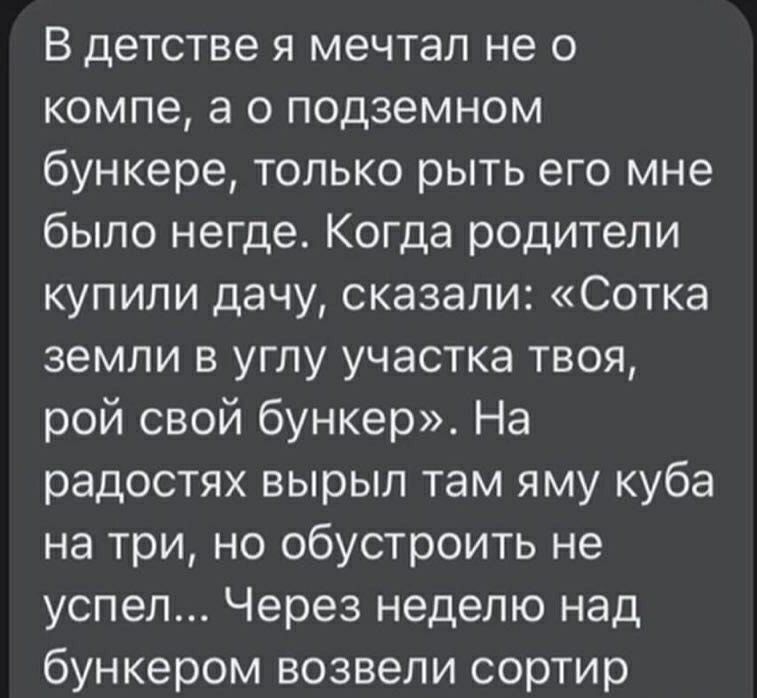В детстве я мечтал не о компе, а о подземном бункере, только рыть его мне было негде. Когда родители купили дачу, сказали: «Сотка земли в углу участка твоя, рой свой бункер». На радостях вырыл там яму куба на три, но обустроить не успел... Через неделю над бункером возвели сортир