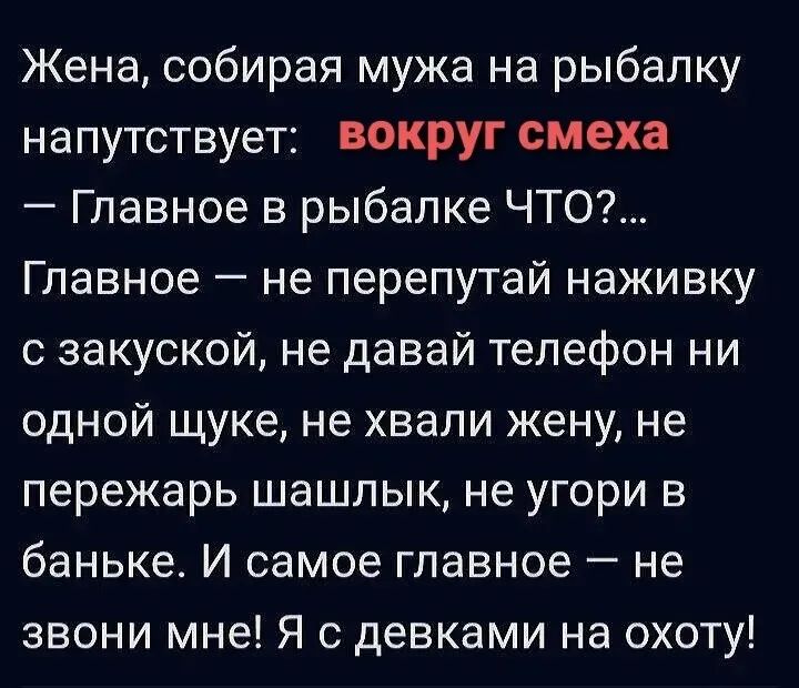 Жена, собирая мужа на рыбалку напутствует: вокруг смеха
— Главное в рыбалке ЧТО?...
Главное — не перепутай наживку с закуской, не давай телефон ни одной щуке, не хвали жену, не пережарь шашлык, не угори в баньке. И самое главное — не звони мне! Я с девками на охоту!