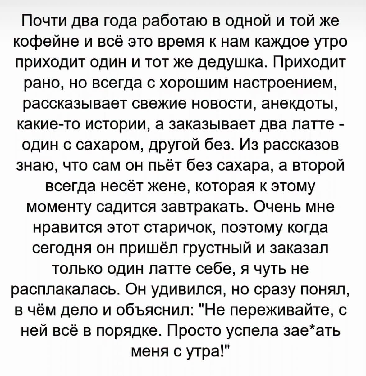 Почти два года работаю в одной и той же кофейне и всё это время к нам каждое утро приходит один и тот же дедушка. Приходит рано, но всегда с хорошим настроением, рассказывает свежие новости, анекдоты, какие-то истории, а заказывает два латте - один с сахаром, другой без. Из рассказов знаю, что сам он пьёт без сахара, а второй всегда несёт жене, кот