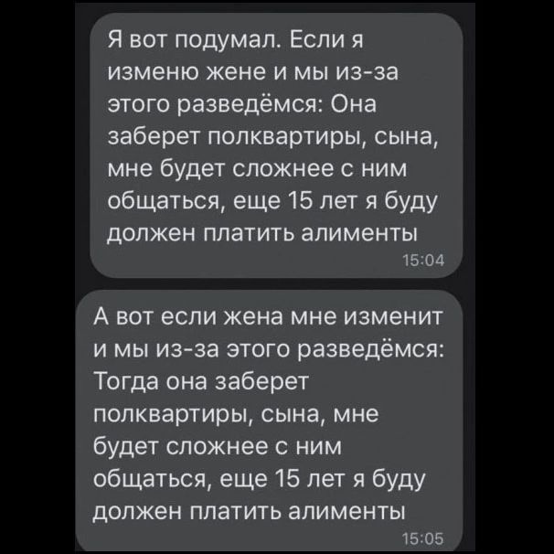 Я вот подумал. Если я изменю жене и мы из-за этого разведёмся: Она заберет полквартиры, сына, мне будет сложнее с ним общаться, еще 15 лет я буду должен платить алименты. А вот если жена мне изменит и мы из-за этого разведёмся: Тогда она заберет полквартиры, сына, мне будет сложнее с ним общаться, еще 15 лет я буду должен платить алименты.