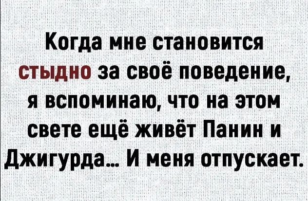 Когда мне становится СТЫДНО за своё поведение, я вспоминаю, что на этом свете ещё живёт Панин и Джигурда... И меня отпускает.