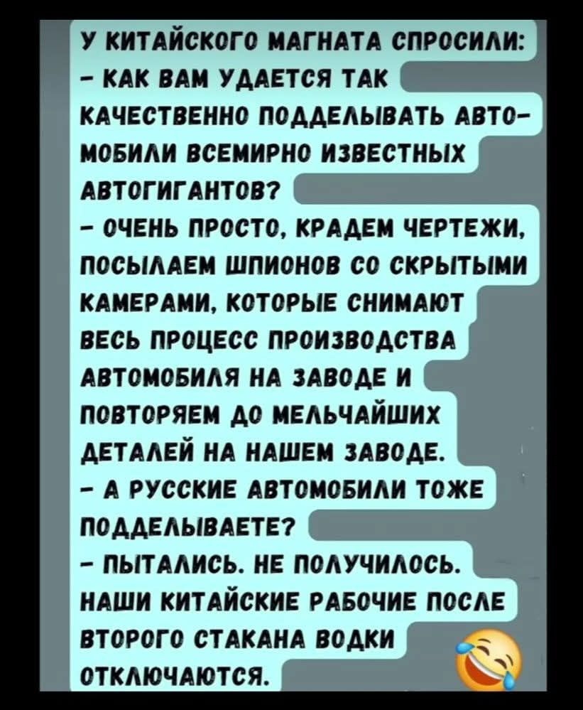У китайского магната спросили: – Как вам удается так качественно подделывать автомобили всемирно известных автогигантов? – Очень просто, крадем чертежи, посылаем шпионов со скрытыми камерами, которые снимают весь процесс производства автомобиля на заводе и повторяем до мельчайших деталей на нашем заводе. – А русские автомобили тоже подделываете? – 