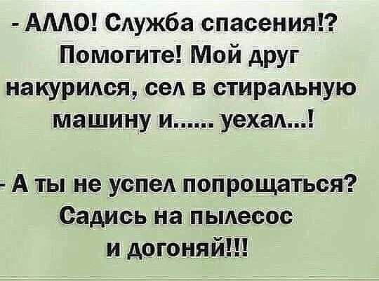 — АЛЛО! Служба спасения!? Помогите! Мой друг накурился, сел в стиральную машину и...... уехал...! — А ты не успел попрощаться? Садись на пылесос и догоняй!!!