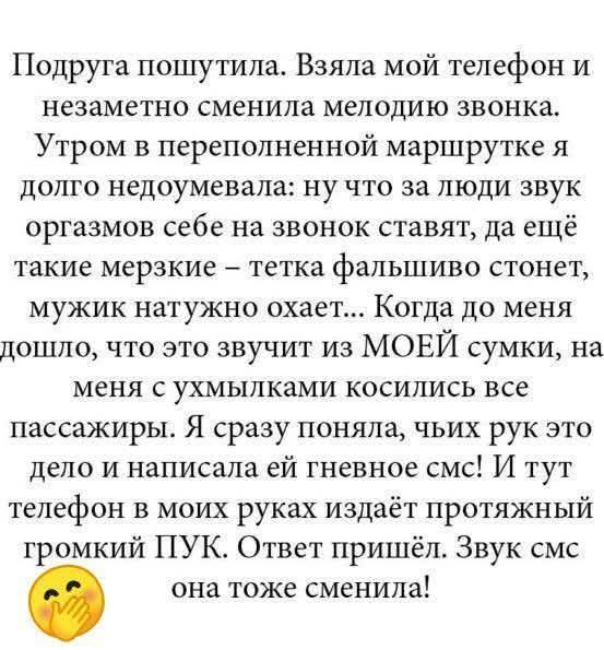 Подруга пошутила. Взяла мой телефон и незаметно сменила мелодию звонка. Утром в переполненной маршрутке я долго недоумевала: ну что за люди звук оргазмов себе на звонок ставят, да ещё такие мерзкие – тетка фальшиво стонет, мужик натужно охает... Когда до меня дошло, что это звучит из МОЕЙ сумки, на меня с ухмылками косились все пассажиры. Я сразу п