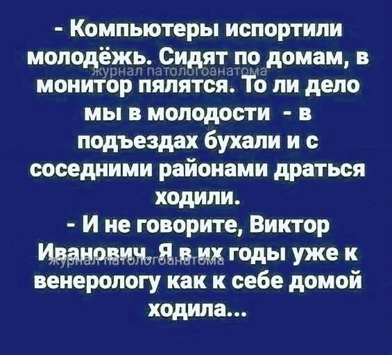 - Компьютеры испортили молодёжь. Сидят по домам, в монитор пялятся. То ли дело мы в молодости - в подъездах бухали и с соседними районами драться ходили.
- И не говорите, Виктор Иванович. Я в их годы уже к венерологу как к себе домой ходила...