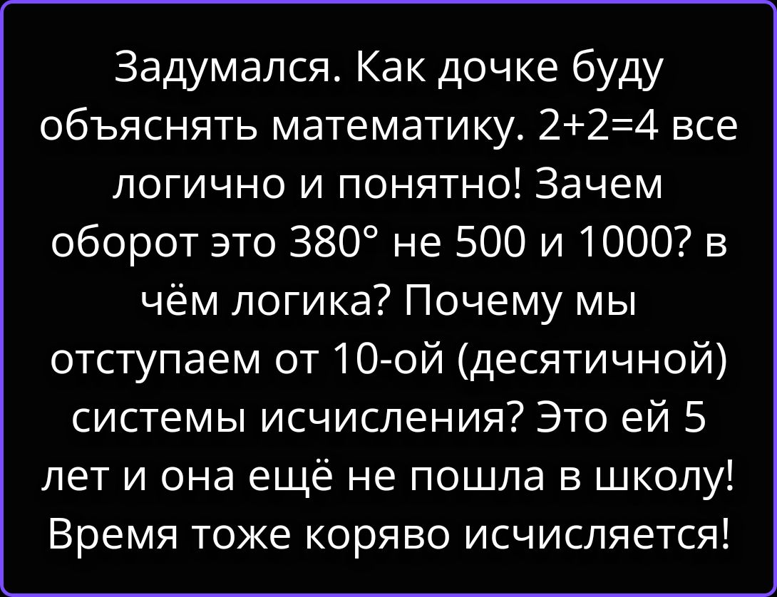 Задумался. Как дочке буду объяснять математику. 2+2=4 все логично и понятно! Зачем оборот это 380° не 500 и 1000? в чём логика? Почему мы отступаем от 10-ой (десятичной) системы исчисления? Это ей 5 лет и она ещё не пошла в школу! Время тоже коряво исчисляется!