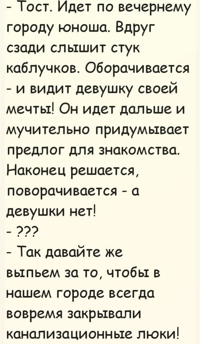 Тост. Идет по вечернему городу юноша. Вдруг сзади слышит стук каблучков. Оборачивается - и видит девушку своей мечты! Он идет дальше и мучительно придумывает предлог для знакомства. Наконец решается, поворачивается - а девушки нет! - ??? - Так давайте же выпьем за то, чтобы в нашем городе всегда вовремя закрывали канализационные люки!