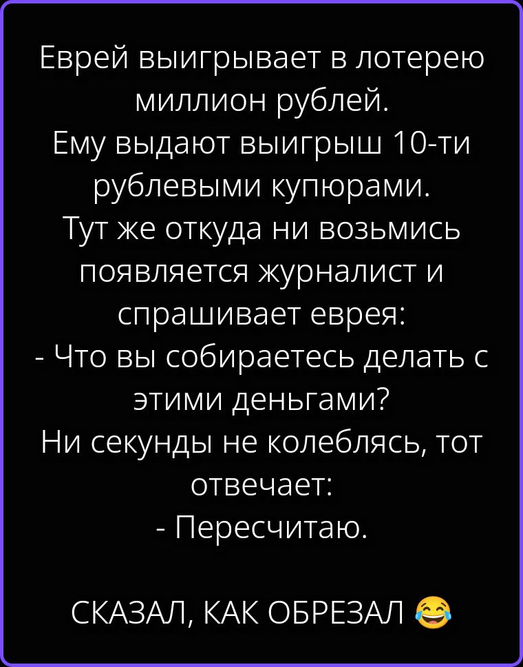 Еврей выигрывает в лотерею миллион рублей. Ему выдают выигрыш 10-ти рублевыми купюрами. Тут же откуда ни возьмись появляется журналист и спрашивает еврея: - Что вы собираетесь делать с этими деньгами? Ни секунды не колеблясь, тот отвечает: - Пересчитаю. СКАЗАЛ, КАК ОБРЕЗАЛ 😂