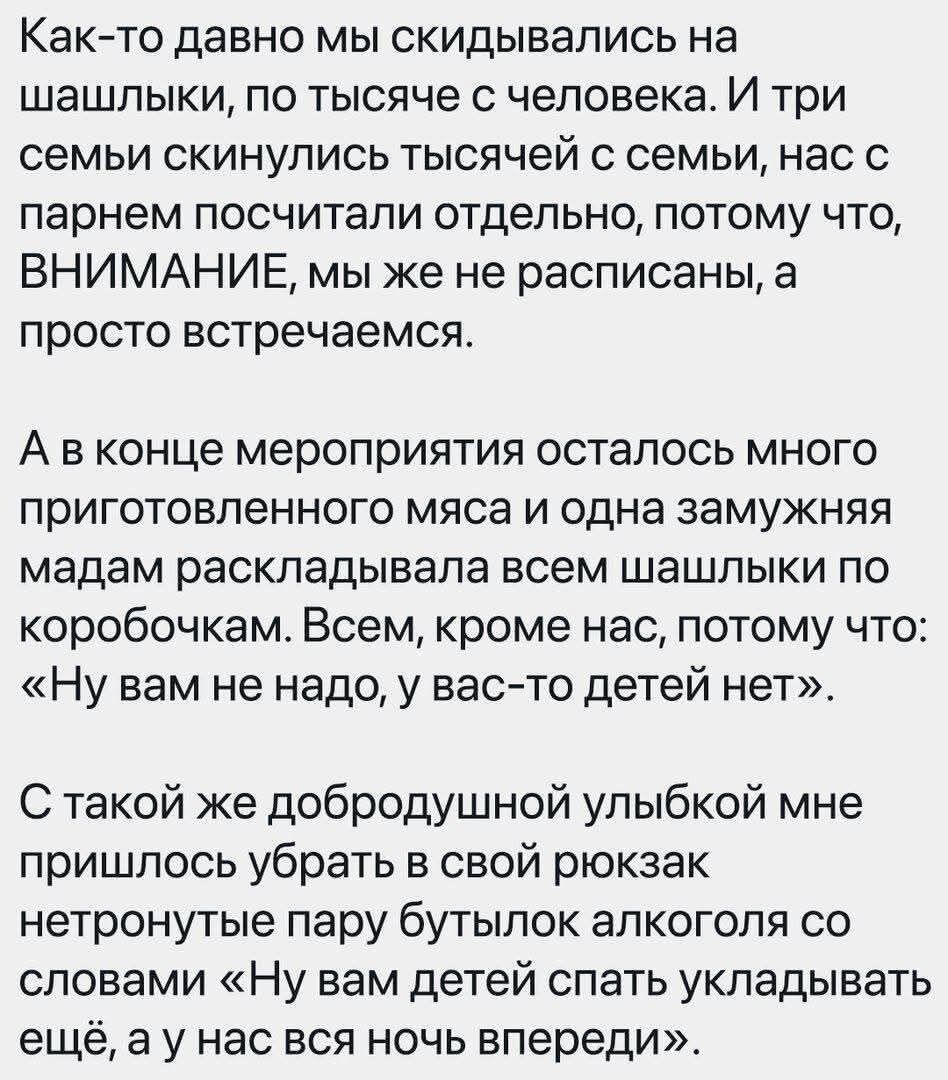 Как-то давно мы скидывались на шашлыки, по тысяче с человека. И три семьи скинулись тысячей с семьи, нас с парнем посчитали отдельно, потому что, ВНИМАНИЕ, мы же не расписаны, а просто встречаемся. А в конце мероприятия осталось много приготовленного мяса и одна замужняя мадам раскладывала всем шашлыки по коробочкам. Всем, кроме нас, потому что: «Н