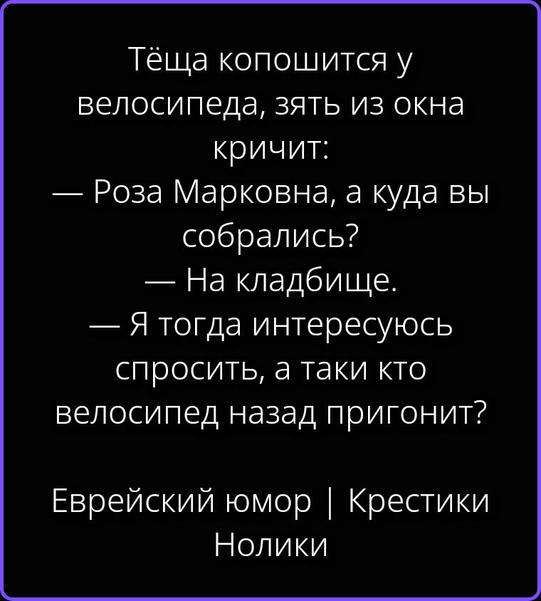 Тёща копошится у велосипеда, зять из окна кричит: — Роза Марковна, а куда вы собрались? — На кладбище. — Я тогда интересуюсь спросить, а таки кто велосипед назад пригонит? Еврейский юмор | Крестики Нолики