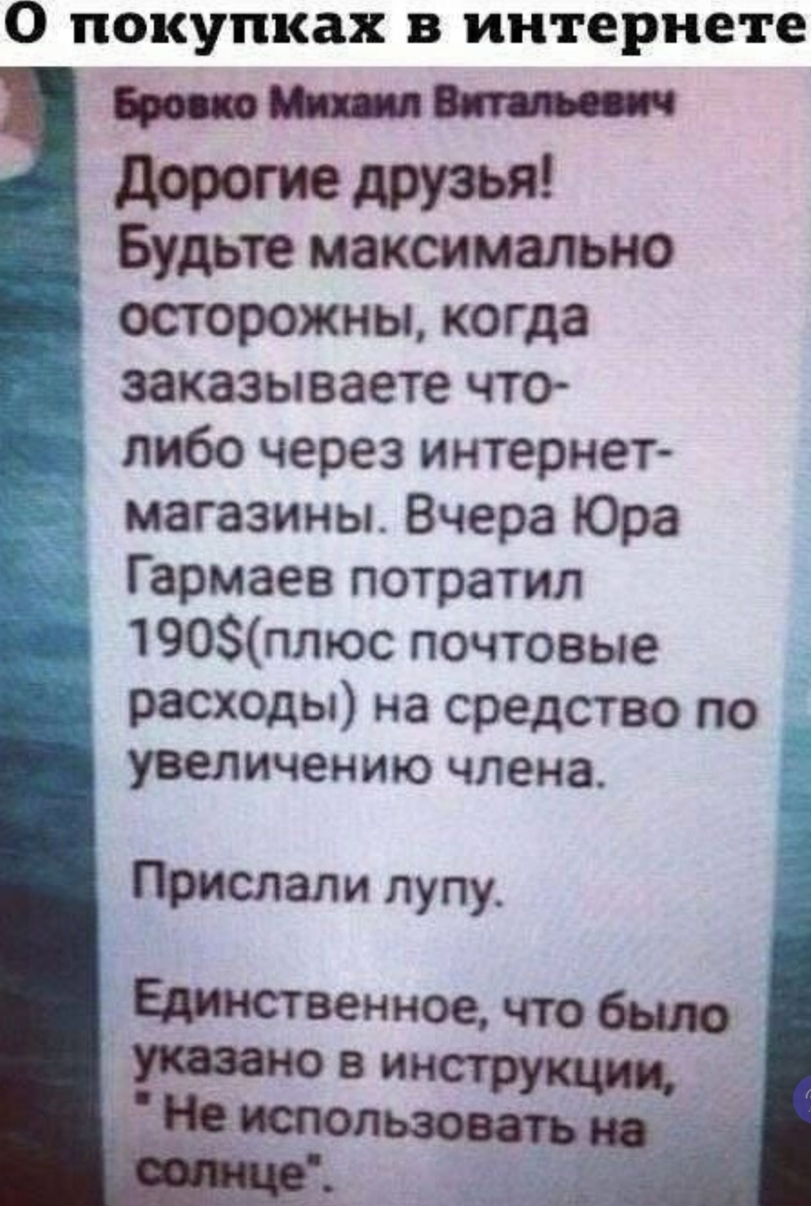 О покупках в интернете Бровко Михаил Витальевич Дорогие друзья! Будьте максимально осторожны, когда заказываете что-либо через интернет-магазины. Вчера Юра Гармаев потратил 190$(плюс почтовые расходы) на средство по увеличению члена. Прислали лупу. Единственное, что было указано в инструкции, 