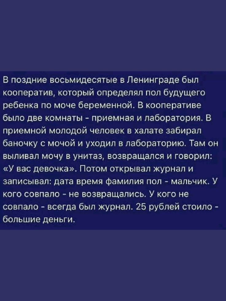 В поздние восьмидесятые в Ленинграде был кооператив, который определял пол будущего ребенка по моче беременной. В кооперативе было две комнаты - приемная и лаборатория. В приемной молодой человек в халате забирал баночку с мочой и уходил в лабораторию. Там он выливал мочу в унитаз, возвращался и говорил: «У вас девочка». Потом открывал журнал и зап