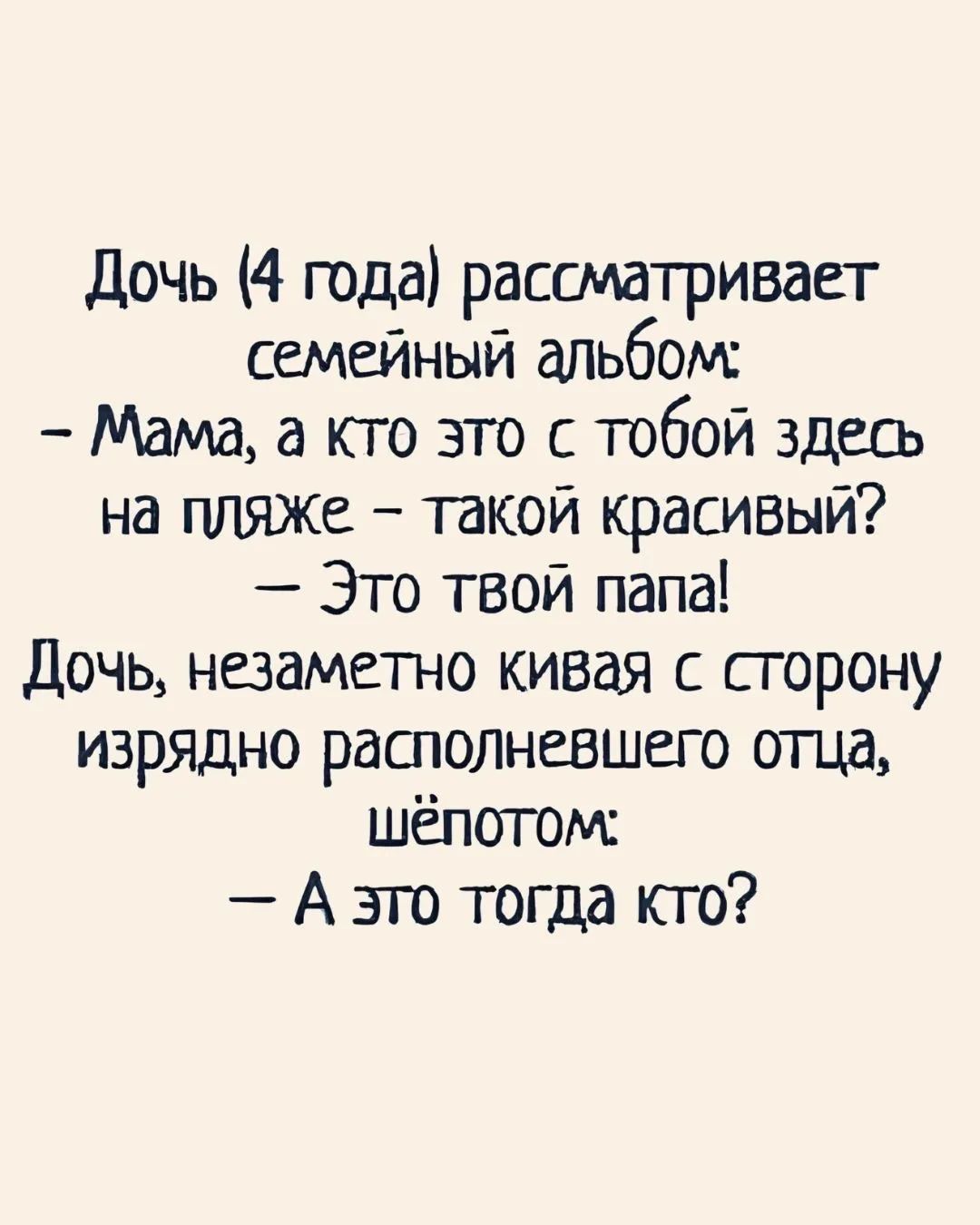 Дочь (4 года) рассматривает семейный альбом:
– Мама, а кто это с тобой здесь на пляже – такой красивый?
– Это твой папа!
Дочь, незаметно кивая с сторону изрядно располневшего отца, шёпотом:
– А это тогда кто?