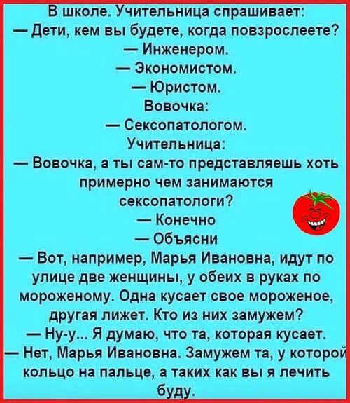 В школе. Учительница спрашивает:
— Дети, кем вы будете, когда повзрослеете?
— Инженером.
— Экономистом.
— Юристом.
Вовочка:
— Сексопатологом.
Учительница:
— Вовочка, а ты сам-то представляешь хоть примерно чем занимаются сексопатологи?
— Конечно
— Объясни
— Вот, например, Марья Ивановна, идут по улице две женщины, у обеих в руках по мороженому. Одн