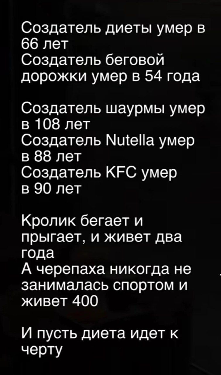 Создатель диеты умер в 66 лет Создатель беговой дорожки умер в 54 года Создатель шаурмы умер в 108 лет Создатель Nutella умер в 88 лет Создатель KFC умер в 90 лет Кролик бегает и прыгает, и живет два года А черепаха никогда не занималась спортом и живет 400 И пусть диета идет к черту