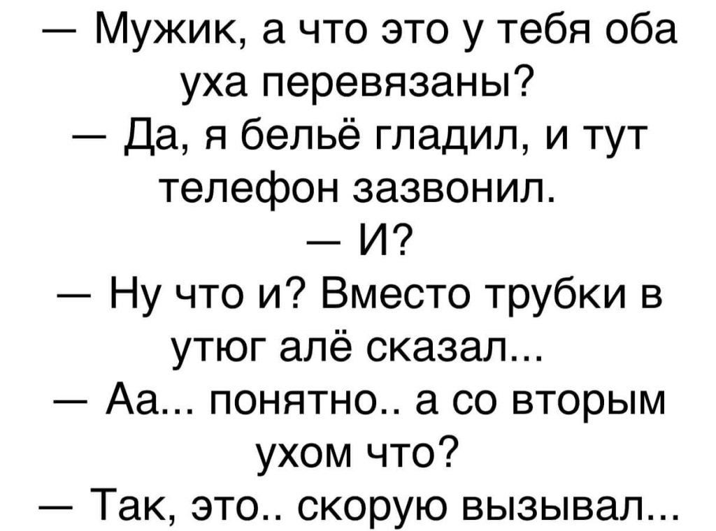 — Мужик, а что это у тебя оба уха перевязаны?
— Да, я бельё гладил, и тут телефон зазвонил.
— И?
— Ну что и? Вместо трубки в утюг алё сказал...
— Аа... понятно.. а со вторым ухом что?
— Так, это.. скорую вызывал...