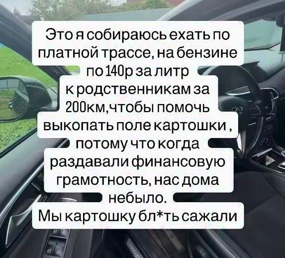 Это я собираюсь ехать по платной трассе, на бензине по 140р за литр к родственникам за 200км, чтобы помочь выкопать поле картошки, потому что когда раздавали финансовую грамотность, нас дома не было. Мы картошку бл*ть сажали