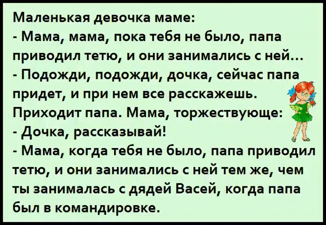 Маленькая девочка маме:
- Мама, мама, пока тебя не было, папа приводил тетю, и они занимались с ней...
- Подожди, подожди, дочка, сейчас папа придет, и при нем все расскажешь.
Приходит папа. Мама, торжествующе:
- Дочка, рассказывай!
- Мама, когда тебя не было, папа приводил тетю, и они занимались с ней тем же, чем ты занималась с дядей Васей, когда