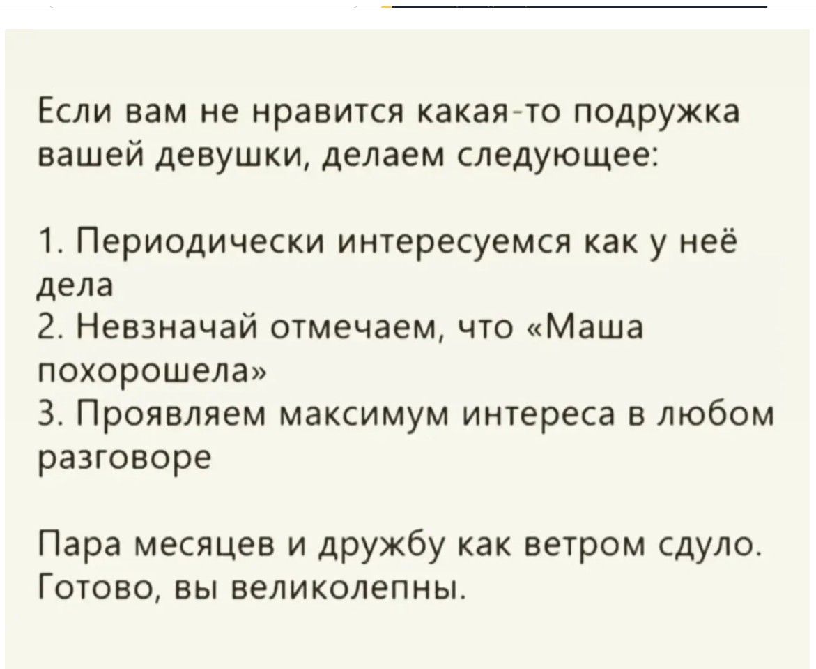 Если вам не нравится какая-то подружка вашей девушки, делаем следующее: 1. Периодически интересуемся как у неё дела 2. Невзначай отмечаем, что «Маша похорошела» 3. Проявляем максимум интереса в любом разговоре Пара месяцев и дружбу как ветром сдуло. Готово, вы великолепны.