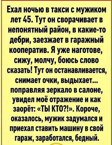 Ехал ночью в такси с мужиком лет 45. Тут он сворачивает в непонятный район, в какие-то дебри, заезжает в гаражный кооператив. Я уже наготове, сижу, молчу, боюсь слово сказать! Тут он останавливается, снимает очки, выдыхает... поправляя зеркало в салоне, увидел моё отражение и как заорёт: «ТЫ КТО?!». Короче, оказалось, мужик задумался и приехал став