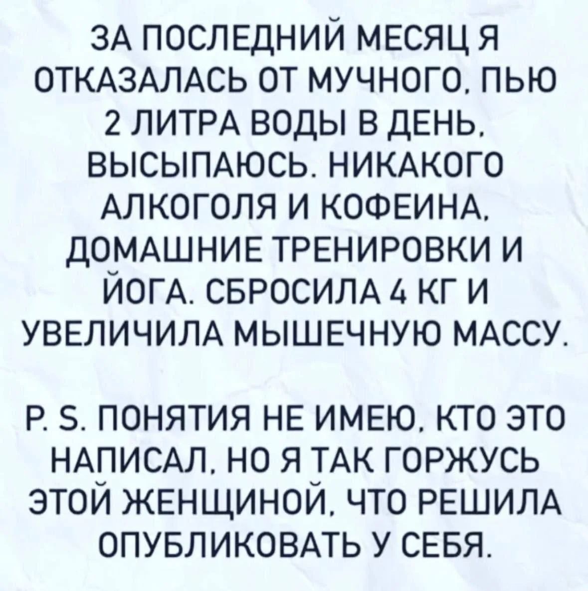 ЗА ПОСЛЕДНИЙ МЕСЯЦ Я ОТКАЗАЛАСЬ ОТ МУЧНОГО, ПЬЮ 2 ЛИТРА ВОДЫ В ДЕНЬ, ВЫСЫПАЮСЬ. НИКАКОГО АЛКОГОЛЯ И КОФЕИНА, ДОМАШНИЕ ТРЕНИРОВКИ И ЙОГА. СБРОСИЛА 4 КГ И УВЕЛИЧИЛА МЫШЕЧНУЮ МАССУ. P. S. ПОНЯТИЯ НЕ ИМЕЮ, КТО ЭТО НАПИСАЛ, НО Я ТАК ГОРЖУСЬ ЭТОЙ ЖЕНЩИНОЙ, ЧТО РЕШИЛА ОПУБЛИКОВАТЬ У СЕБЯ.
