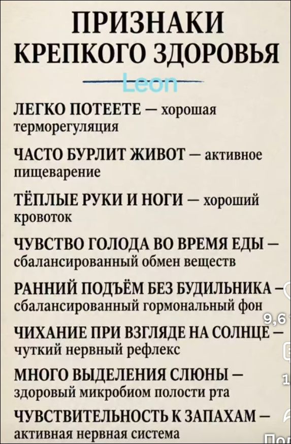 ПРИЗНАКИ КРЕПКОГО ЗДОРОВЬЯ. ЛЕГКО ПОТЕЕТЕ – хорошая терморегуляция. ЧАСТО БУРЛИТ ЖИВОТ – активное пищеварение. ТЁПЛЫЕ РУКИ И НОГИ – хороший кровоток. ЧУВСТВО ГОЛОДА ВО ВРЕМЯ ЕДЫ – сбалансированный обмен веществ. РАННИЙ ПОДЪЁМ БЕЗ БУДИЛЬНИКА – сбалансированный гормональный фон. ЧИХАНИЕ ПРИ ВЗГЛЯДЕ НА СОЛНЦЕ – чуткий нервный рефлекс. МНОГО ВЫДЕЛЕНИЯ 