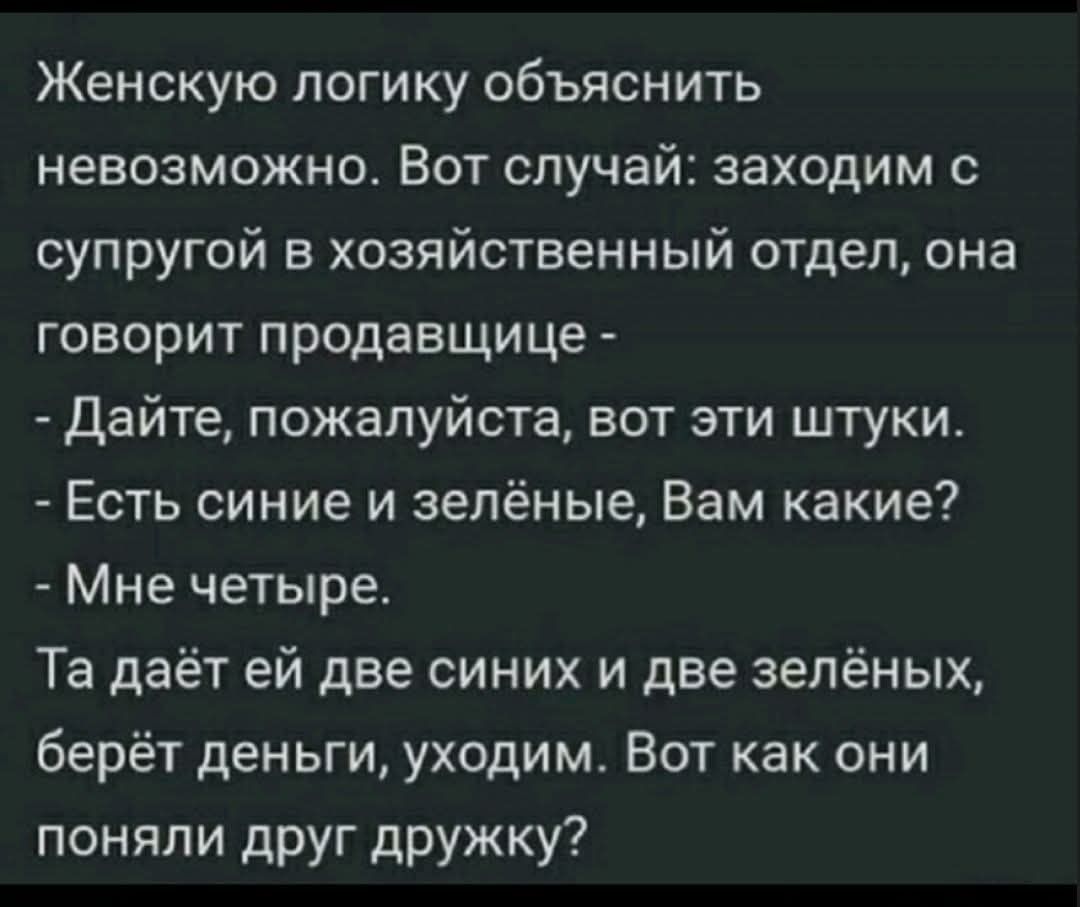 Женскую логику объяснить невозможно. Вот случай: заходим с супругой в хозяйственный отдел, она говорит продавщице - - Дайте, пожалуйста, вот эти штуки. - Есть синие и зелёные, Вам какие? - Мне четыре. Та даёт ей две синих и две зелёных, берёт деньги, уходим. Вот как они поняли друг дружку?