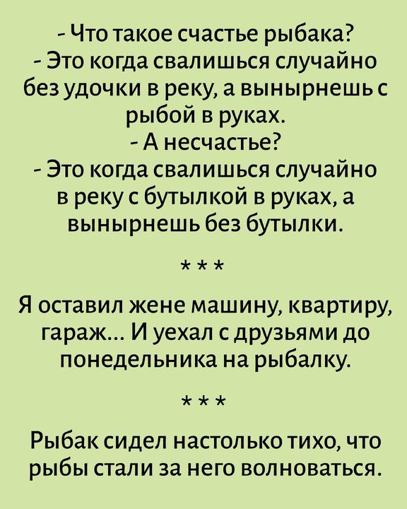 Что такое счастье рыбака? Это когда свалишься случайно без удочки в реку, а вынырнешь с рыбой в руках. А несчастье? Это когда свалишься случайно в реку с бутылкой в руках, а вынырнешь без бутылки. Я оставил жене машину, квартиру, гараж... И уехал с друзьями до понедельника на рыбалку. Рыбак сидел настолько тихо, что рыбы стали за него волноваться.