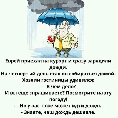Еврей приехал на курорт и сразу зарядили дожди. На четвертый день стал он собираться домой. Хозяин гостиницы удивился: — В чем дело? — И вы еще спрашиваете? Посмотрите на эту погоду! — Но у вас тоже может идти дождь. — Знаете, наш дождь дешевле.