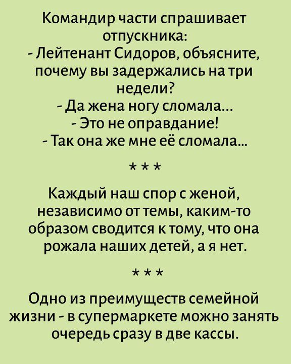 Командир части спрашивает отпускника: - Лейтенант Сидоров, объясните, почему вы задержались на три недели? - Да жена ногу сломала... - Это не оправдание! - Так она же мне её сломала... Каждый наш спор с женой, независимо от темы, каким-то образом сводится к тому, что она рожала наших детей, а я нет. Одно из преимуществ семейной жизни - в супермарке