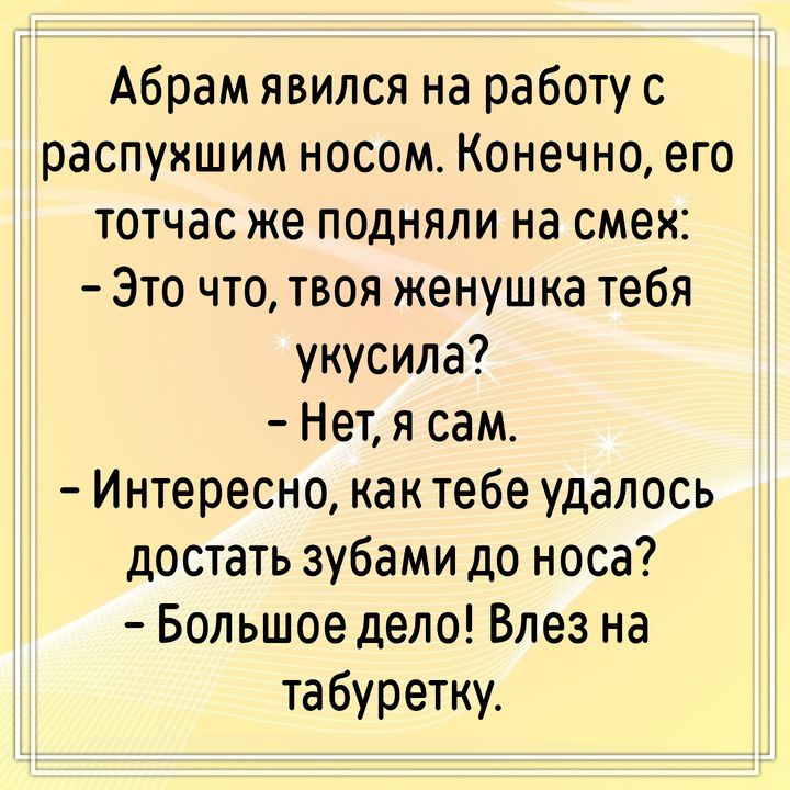 Абрам явился на работу с распухшим носом. Конечно, его тотчас же подняли на смех: – Это что, твоя женушка тебя укусила? – Нет, я сам. – Интересно, как тебе удалось достать зубами до носа? – Большое дело! Влез на табуретку.