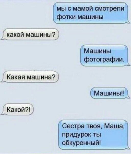мы с мамой смотрели фотки машины
какой машины?
Машины фотографии.
Какая машина?
Машины!!
Какой?!
Сестра твоя, Маша, придурок ты обкуренный!